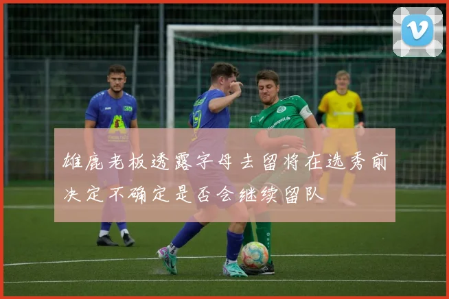 雄鹿老板透露字母去留将在选秀前决定不确定是否会继续留队