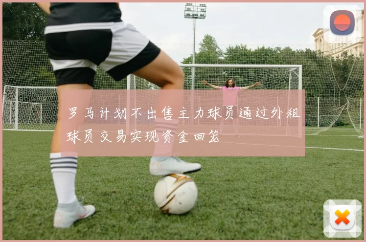 罗马计划不出售主力球员通过外租球员交易实现资金回笼