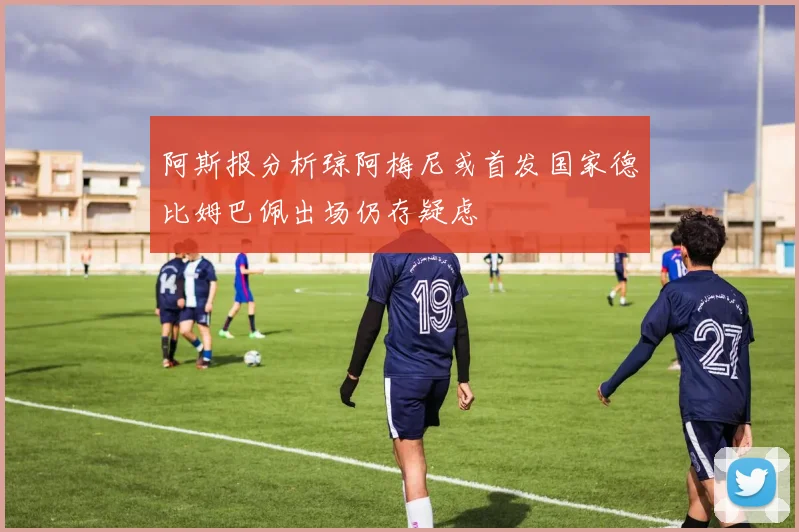 阿斯报分析琼阿梅尼或首发国家德比姆巴佩出场仍存疑虑