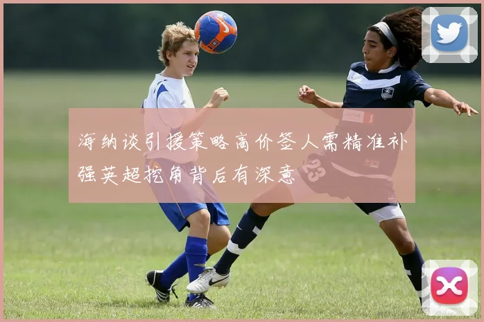 海纳谈引援策略高价签人需精准补强英超挖角背后有深意