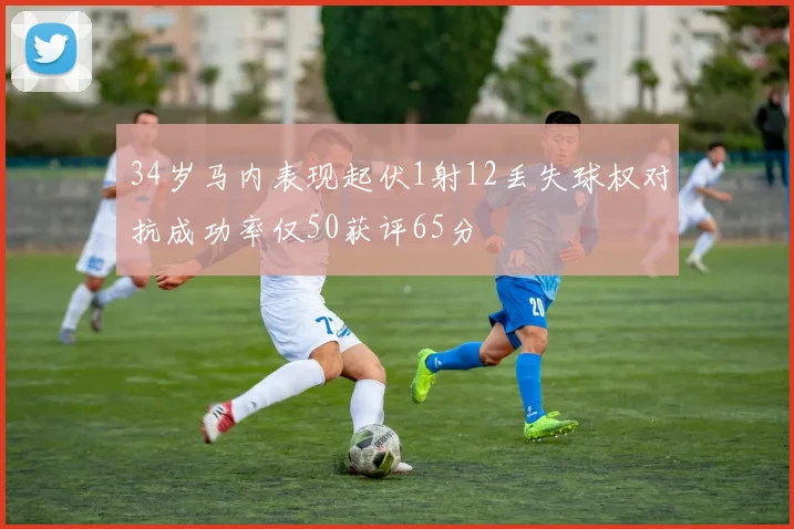 34岁马内表现起伏1射12丢失球权对抗成功率仅50获评65分