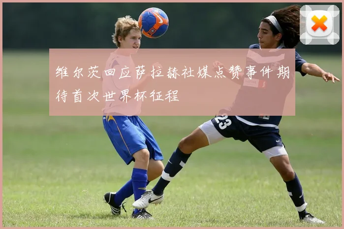维尔茨回应萨拉赫社媒点赞事件期待首次世界杯征程