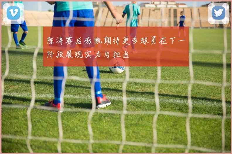 陈涛赛后感慨期待更多球员在下一阶段展现实力与担当