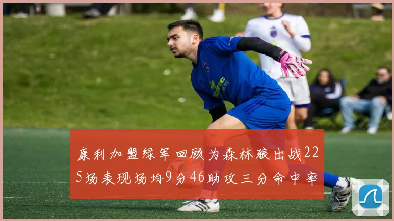 康利加盟绿军回顾为森林狼出战225场表现场均9分46助攻三分命中率412