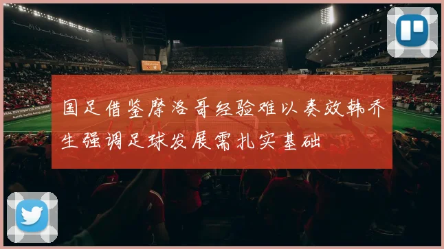 国足借鉴摩洛哥经验难以奏效韩乔生强调足球发展需扎实基础