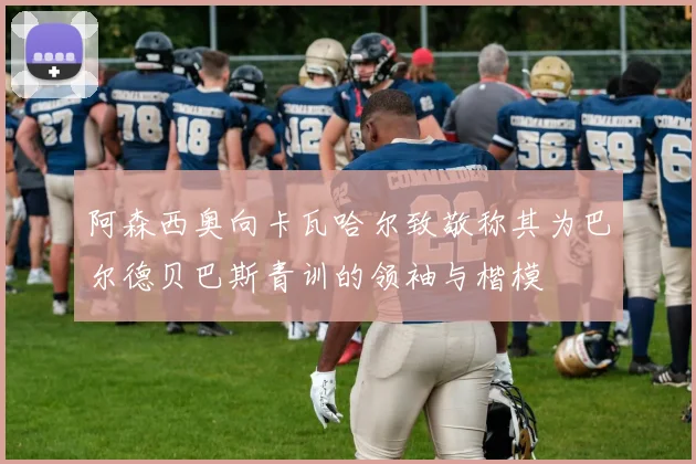 阿森西奥向卡瓦哈尔致敬称其为巴尔德贝巴斯青训的领袖与楷模