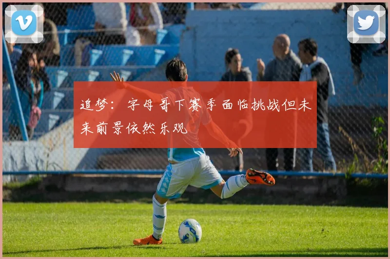追梦：字母哥下赛季面临挑战但未来前景依然乐观