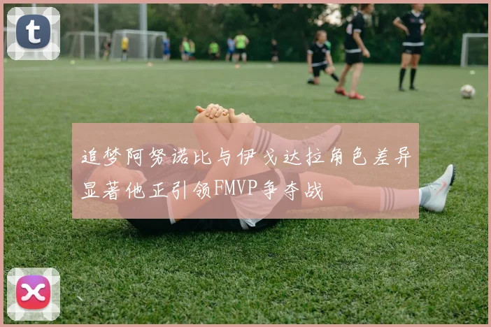 追梦阿努诺比与伊戈达拉角色差异显著他正引领FMVP争夺战
