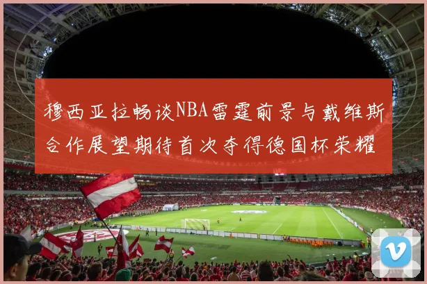 穆西亚拉畅谈NBA雷霆前景与戴维斯合作展望期待首次夺得德国杯荣耀