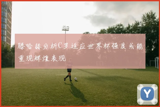 滕哈赫分析C罗适应世界杯强度或能重现辉煌表现