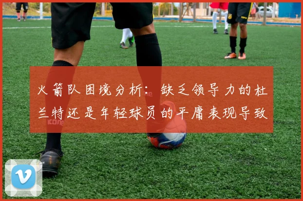 火箭队困境分析：缺乏领导力的杜兰特还是年轻球员的平庸表现导致的问题